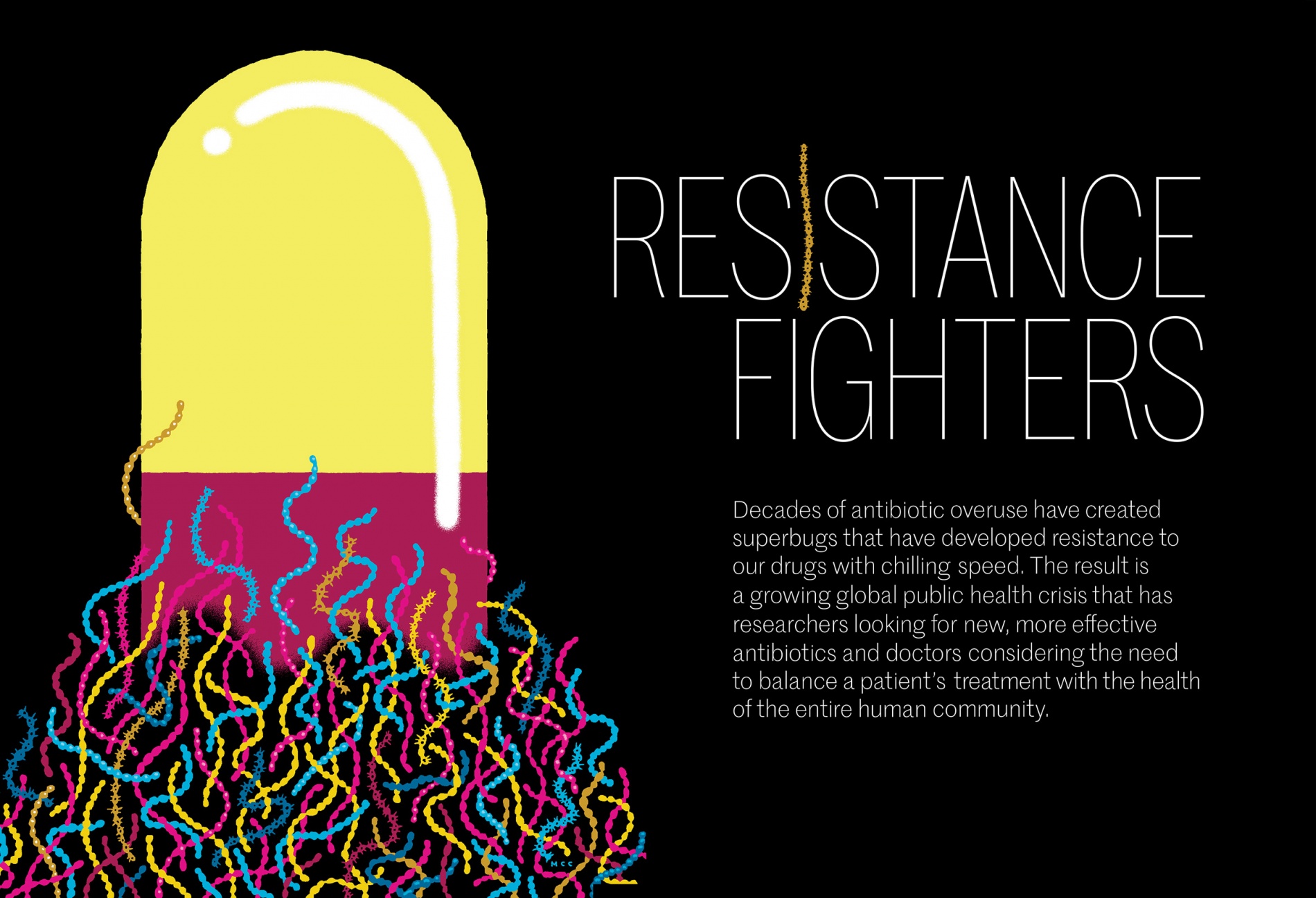 An illustration of a pill with bacteria swarming around its base. Title: Resistance fighters. Subtitle: Decades of antibiotic overuse have created superbugs that have developed resistance to our drugs with chilling speed. The result is a growing public health crisis that has researchers looking for new, more effective antibiotics and doctors considering the need to balance a patient’s treatment with the health of the entire human community.